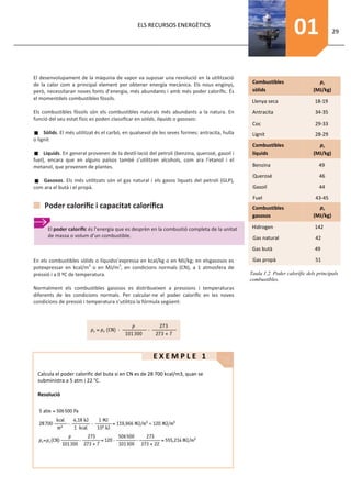 ELS RECURSOS ENERGÈTICS
                                                                                                                     01                 29




El desenvolupament de la màquina de vapor va suposar una revolució en la utilització
de la calor com a principal element per obtener energía mecànica. Els nous enginys,              Combustibles                   pc
però, necessitaran noves fonts d’energia, més abundants i amb més poder caloríﬁc. És             sòlids                       (MJ/kg)
el momentdels combustibles fòssils.
                                                                                                 Llenya seca                  18-19
Els combustibles fòssils són els combustibles naturals més abundants a la natura. En             Antracita                     34-35
funció del seu estat físic es poden classiﬁcar en sòlids, líquids o gasosos:
                                                                                                 Coc                           29-33
     Sòlids. El més utilitzat és el carbó, en qualsevol de les seves formes: antracita, hulla    Lignit                        28-29
o lignit
                                                                                                 Combustibles                   pc
     Líquids. En general provenen de la destil·lació del petroli (benzina, querosè, gasoil i     líquids                      (MJ/kg)
fuel), encara que en alguns països també s’utilitzen alcohols, com ara l’etanol i el
metanol, que provenen de plantes.                                                                Benzina                        49
                                                                                                 Querosè                         46
   Gasosos. Els més utilitzats són el gas natural i els gasos liquats del petroli (GLP),
com ara el butà i el propà.                                                                      Gasoil                          44
                                                                                                 Fuel                          43-45
     Poder caloríﬁc i capacitat caloríﬁca                                                        Combustibles                   pc
                                                                                                 gasosos                      (MJ/kg)

      El poder caloríﬁc és l’energia que es desprèn en la combustió completa de la unitat        Hidrogen                     142
      de massa o volum d’un combustible.                                                         Gas natural                   42
                                                                                                 Gas butà                     49

En els combustibles sòlids o líquidss’expressa en kcal/kg o en MJ/kg; en elsgasosos es           Gas propà                     51
potexpressar en kcal/m3 o en MJ/m3, en condicions normals (CN), a 1 atmosfera de
pressió i a 0 ºC de temperatura.                                                                Taula 1.2. Poder calorífic dels principals
                                                                                                combustibles.
Normalment els combustibles gasosos es distribueixen a pressions i temperaturas
diferents de les condicions normals. Per calcular-ne el poder caloríﬁc en les noves
condicions de pressió i temperatura s’utilitza la fórmula següent:




                                                       EXEMPLE 1

  Calcula el poder calorific del buta si en CN es de 28 700 kcal/m3, quan se
  subministra a 5 atm i 22 °C.

  Resolució
 