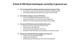 4 kind of TAP block techniques currently in general use
1. Prof. O´Donnell & Prof. McDonnell (landmark based, triangle of Petit)
• First movers, extensive dermatomal anaesthesia, long lasting effect
• Primarily blind double pop technique, but also USG technique
2. Prof. Hebbard (oblique subcostal TAP block)
• Aim: to anaesthetize all dermatomes Th6-Th12
• Insertion of catheters for continous pain management
• Requires some time and extensive anatomical knowledge
3. Classical USG TAP block (anterior/middle axillary line)
• Below the thoracic cage, above the iliac crest
• Two injections, fast and easy
• Primarily the lower abdomen Th10-Th12
• Perhaps the USG technique most frequently in clinical use today
4. Bilateral Dual TAP (BD-TAP) block (Børglum J & Jensen K)
• 4 point ultrasound-guided strategy
• Single-shot, fast and easy
• Anaesthetizing all dermatomes from Th6-Th12 bilaterally
 