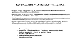 • Reg Anesth Pain Med. 2006 Jan-Feb;31(1):91. The transversus abdominis plane (TAP) block in open retropubic
prostatectomy. O'Donnell BD, McDonnell JG, McShane AJ.
• Reg Anesth Pain Med. 2007 Sep-Oct;32(5):399-404. Transversus abdominis plane block: a cadaveric and radiological evaluationMcDonnell
JG, O'Donnell BD, Farrell T, Gough N, Tuite D, Power C, Laffey JG.
• Anesth Analg. 2007 Jan;104(1):193-7. The analgesic efficacy of transversus abdominis plane block after abdominal surgery: a prospective
randomized controlled trial. McDonnell JG, O'Donnell B, Curley G, Heffernan A, Power C, Laffey JG.
• Anesth Analg. 2008 Jan;106(1):186-91, table of contents. The analgesic efficacy of transversus abdominis plane block after cesarean
delivery: a randomized controlled trial. McDonnell JG, Curley G, Carney J, Benton A, Costello J, Maharaj CH, Laffey JG.
Prof. O’Donnell BD & Prof. McDonnell JG – Triangle of Petit
• Two injections
• Both blind, landmarked-based & USG blocks in the Triangle of Petit
• Extensive scientific evidence for positive effects
• Double pop technique
• Extensive dermatomal anaesthesia
• Long lasting effect
 