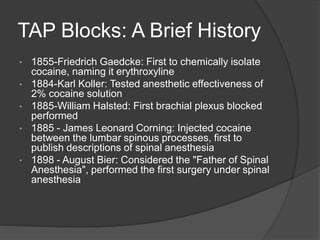 TAP Blocks: A Brief History
• 1855-Friedrich Gaedcke: First to chemically isolate
cocaine, naming it erythroxyline
• 1884-Karl Koller: Tested anesthetic effectiveness of
2% cocaine solution
• 1885-William Halsted: First brachial plexus blocked
performed
• 1885 - James Leonard Corning: Injected cocaine
between the lumbar spinous processes, first to
publish descriptions of spinal anesthesia
• 1898 - August Bier: Considered the "Father of Spinal
Anesthesia", performed the first surgery under spinal
anesthesia
 