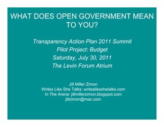 WHAT DOES OPEN GOVERNMENT MEAN
            TO YOU?

    Transparency Action Plan 2011 Summit
            Pilot Project: Budget
           Saturday, July 30, 2011
           The Levin Forum Atrium


                        Jill Miller Zimon
       Writes Like She Talks: writeslikeshetalks.com
        In The Arena: jillmillerzimon.blogspot.com
                    jillzimon@mac.com
 