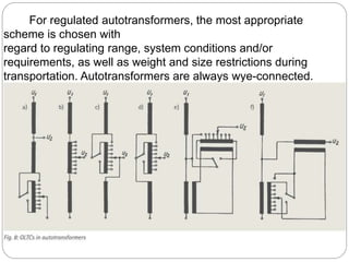 For regulated autotransformers, the most appropriate
scheme is chosen with
regard to regulating range, system conditions and/or
requirements, as well as weight and size restrictions during
transportation. Autotransformers are always wye-connected.
 