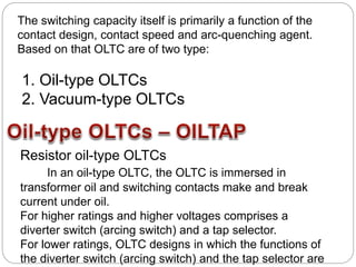 The switching capacity itself is primarily a function of the
contact design, contact speed and arc-quenching agent.
Based on that OLTC are of two type:
1. Oil-type OLTCs
2. Vacuum-type OLTCs
Resistor oil-type OLTCs
In an oil-type OLTC, the OLTC is immersed in
transformer oil and switching contacts make and break
current under oil.
For higher ratings and higher voltages comprises a
diverter switch (arcing switch) and a tap selector.
For lower ratings, OLTC designs in which the functions of
the diverter switch (arcing switch) and the tap selector are
 