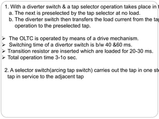 1. With a diverter switch & a tap selector operation takes place in t
a. The next is preselected by the tap selector at no load.
b. The diverter switch then transfers the load current from the tap
operation to the preselected tap.
 The OLTC is operated by means of a drive mechanism.
 Switching time of a divertor switch is b/w 40 &60 ms.
 Transition resistor are inserted which are loaded for 20-30 ms.
 Total operation time 3-1o sec.
2. A selector switch(arcing tap switch) carries out the tap in one ste
tap in service to the adjacent tap
 