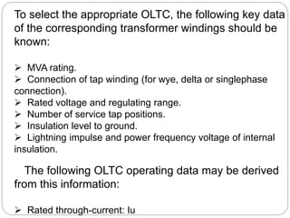 To select the appropriate OLTC, the following key data
of the corresponding transformer windings should be
known:
 MVA rating.
 Connection of tap winding (for wye, delta or singlephase
connection).
 Rated voltage and regulating range.
 Number of service tap positions.
 Insulation level to ground.
 Lightning impulse and power frequency voltage of internal
insulation.
The following OLTC operating data may be derived
from this information:
 Rated through-current: Iu
 