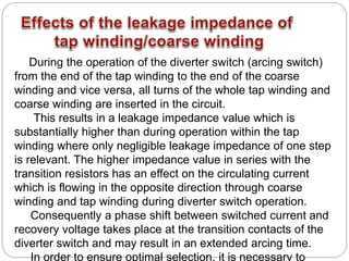 During the operation of the diverter switch (arcing switch)
from the end of the tap winding to the end of the coarse
winding and vice versa, all turns of the whole tap winding and
coarse winding are inserted in the circuit.
This results in a leakage impedance value which is
substantially higher than during operation within the tap
winding where only negligible leakage impedance of one step
is relevant. The higher impedance value in series with the
transition resistors has an effect on the circulating current
which is flowing in the opposite direction through coarse
winding and tap winding during diverter switch operation.
Consequently a phase shift between switched current and
recovery voltage takes place at the transition contacts of the
diverter switch and may result in an extended arcing time.
In order to ensure optimal selection, it is necessary to
 