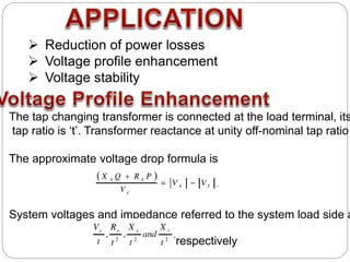  Reduction of power losses
 Voltage profile enhancement
 Voltage stability
The tap changing transformer is connected at the load terminal, its
tap ratio is ‘t’. Transformer reactance at unity off-nominal tap ratio
The approximate voltage drop formula is
System voltages and impedance referred to the system load side a
respectively
 