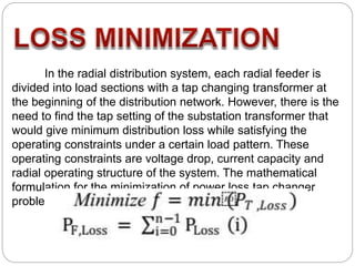 In the radial distribution system, each radial feeder is
divided into load sections with a tap changing transformer at
the beginning of the distribution network. However, there is the
need to find the tap setting of the substation transformer that
would give minimum distribution loss while satisfying the
operating constraints under a certain load pattern. These
operating constraints are voltage drop, current capacity and
radial operating structure of the system. The mathematical
formulation for the minimization of power loss tap changer
problems is
 