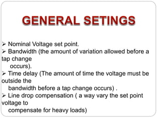  Nominal Voltage set point.
 Bandwidth (the amount of variation allowed before a
tap change
occurs).
 Time delay (The amount of time the voltage must be
outside the
bandwidth before a tap change occurs) .
 Line drop compensation ( a way vary the set point
voltage to
compensate for heavy loads)
 
