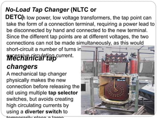No-Load Tap Changer (NLTC or
DETC)In low power, low voltage transformers, the tap point can
take the form of a connection terminal, requiring a power lead to
be disconnected by hand and connected to the new terminal.
Since the different tap points are at different voltages, the two
connections can not be made simultaneously, as this would
short-circuit a number of turns in the winding and produce
excessive circulating current.
Mechanical tap
changers
A mechanical tap changer
physically makes the new
connection before releasing the
old using multiple tap selector
switches, but avoids creating
high circulating currents by
using a diverter switch to
 