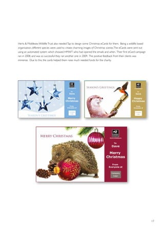 17
Herts  Middlesex WildlifeTrust also neededTap to design some Christmas eCards for them. Being a wildlife based
organisation, different species were used to create charming images of Christmas scenes.The eCards were sent out
using an automated system which showed HMWT who had opened the emails and when. Their first eCard campaign
ran in 2008, and was so successful they ran another one in 2009. The positive feedback from their clients was
immense. Due to this, the cards helped them raise much needed funds for the charity.
 