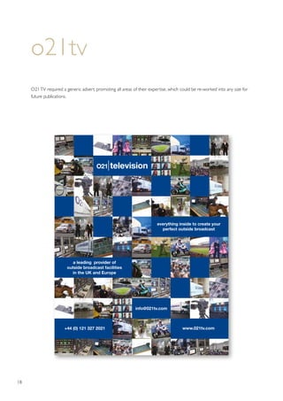 18
a leading provider of
outside broadcast facilities
in the UK and Europe
+44 (0) 121 327 2021
info@021tv.com
everything inside to create your
perfect outside broadcast
www.021tv.com
o21tv
O21TV required a generic advert, promoting all areas of their expertise, which could be re-worked into any size for
future publications.
 