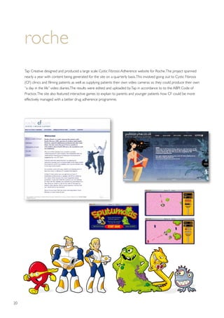 20
roche
Tap Creative designed and produced a large scale Cystic Fibrosis Adherence website for Roche.The project spanned
nearly a year with content being generated for the site on a quarterly basis.This involved going out to Cystic Fibrosis
(CF) clinics and filming patients as well as supplying patients their own video cameras so they could produce their own
“a day in the life” video diaries.The results were edited and uploaded byTap in accordance to to the ABPI Code of
Practice.The site also featured interactive games to explain to parents and younger patients how CF could be more
effectively managed with a better drug adherence programme.
ww.roche-cf.com website  www.pulmozyme.co.uk
Design of www.roche-cf.com website  w
Design of www.roche-cf.com website  w
Design of www.roche-cf.com website  w
Design of www.roche-cf.com website  w
www.roche-cf.com and www.pulmozyme.co.uk
dients
Interactive Flash online game designs - “Sputumoids” as featured on www.roche-cf.com
 