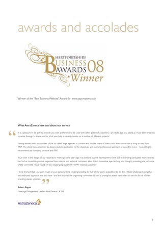 7
awards and accolades
What AstraZeneca have said about our service
It is a pleasure to be able to provide you with a reference to be used with other potential customers. I am really glad you asked, as I have been meaning
to write through to thank you for all of your help in recent months on a number of different projects!
Having worked with any number of the ‘so called’ large agencies in London and the like, many of them could learn more than a thing or two from
TAP! The client focus, attention to detail, creativity, dedication to the objectives and overall professional approach is second to none. I would highly
recommend any company to work with TAP.
Your work in the design of our respiratory meetings some years ago was brilliant, but the development work and re-branding conducted more recently
has had an incredibly positive response from internal and external customers alike. Fresh, innovative, eye-catching, and thought provoking are just some
of the comments I have heard. A very challenging, but VERY HAPPY internal customer!
I think the fact that you spent much of your personal time creating branding for half of my team’s expedition to do the 3 Peaks Challenge exemplifies
the dedicated approach that you have - and the fact that the organising committee of such a prestigious event have asked to use this for all of their
branding speaks volumes.
Robert Bagust
Meetings Management Leader, AstraZeneca UK Ltd
“
“
Winner of the “Best Business Website”Award for: www.tapcreative.co.uk
 