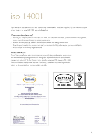 9
iso 14001
Tap Creative are proud to announce that we now only use ISO 14001 accredited suppliers. You can help reduce your
carbon footprint by using ISO 14001 accredited suppliers.
What are the benefits to you?
•	Provide your company with assurance that you meet, and will continue to meet, your environmental management
system commitments and corporate policy requirements
•	 Increase efficiency through potential process improvements and energy conservation
•	 Quantify your impact on the environment (e.g. from emissions) whilst reducing your environmental liability
•	 Involve people in minimising negative impacts
What is ISO 14001?
One of the most effective ways to minimise environmental risks, meet legislative requirements
and demonstrate corporate governance, is through the implementation of an environmental
management system (EMS). Certification to the globally recognised EMS standard, ISO 14001
from an accredited and reputable provider is becoming a preferred choice for organisations
looking to demonstrate their environmental credentials.
 