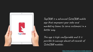 TapCRM is a advanced SuiteCRM mobile
app that empowers your sales and
marketing teams to serve customers in a
better way.
The app is high conﬁgurable and it is
possible to manage almost all records of
SuiteCRM modules.
https://www.appjetty.com/crm-mobile-apps.htm
 