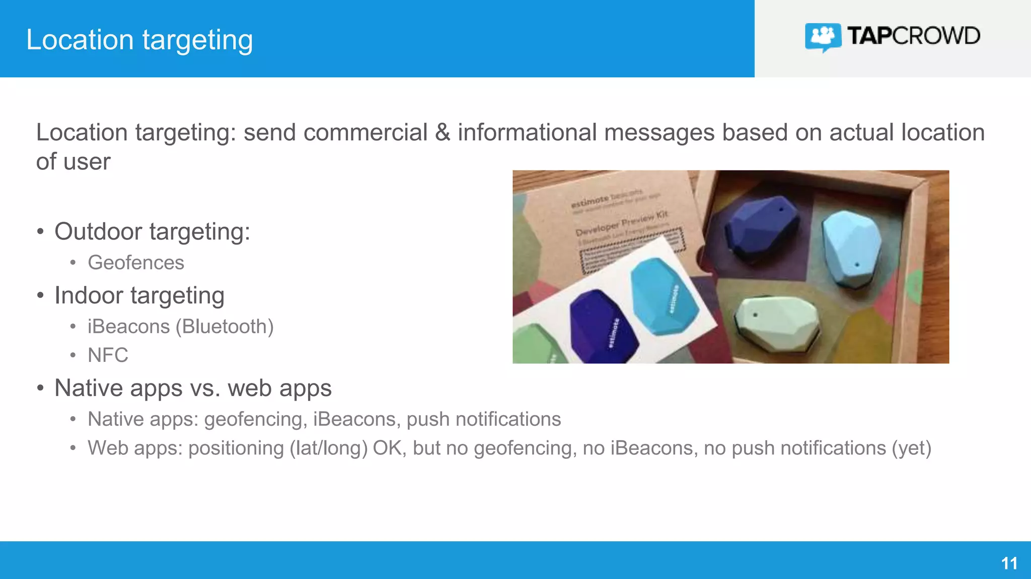 11
Location targeting
Location targeting: send commercial & informational messages based on actual location
of user
• Outdoor targeting:
• Geofences
• Indoor targeting
• iBeacons (Bluetooth)
• NFC
• Native apps vs. web apps
• Native apps: geofencing, iBeacons, push notifications
• Web apps: positioning (lat/long) OK, but no geofencing, no iBeacons, no push notifications (yet)
 