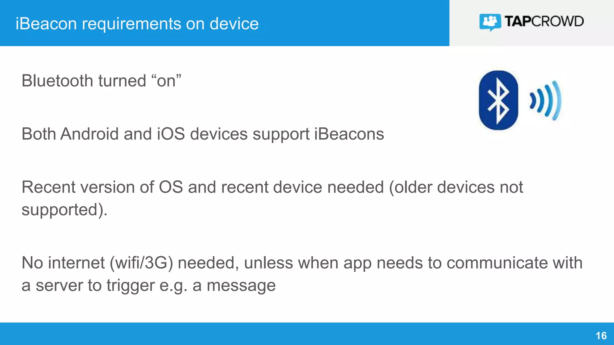 16
iBeacon requirements on device
Bluetooth turned “on”
Both Android and iOS devices support iBeacons
Recent version of OS and recent device needed (older devices not
supported).
No internet (wifi/3G) needed, unless when app needs to communicate with
a server to trigger e.g. a message
 