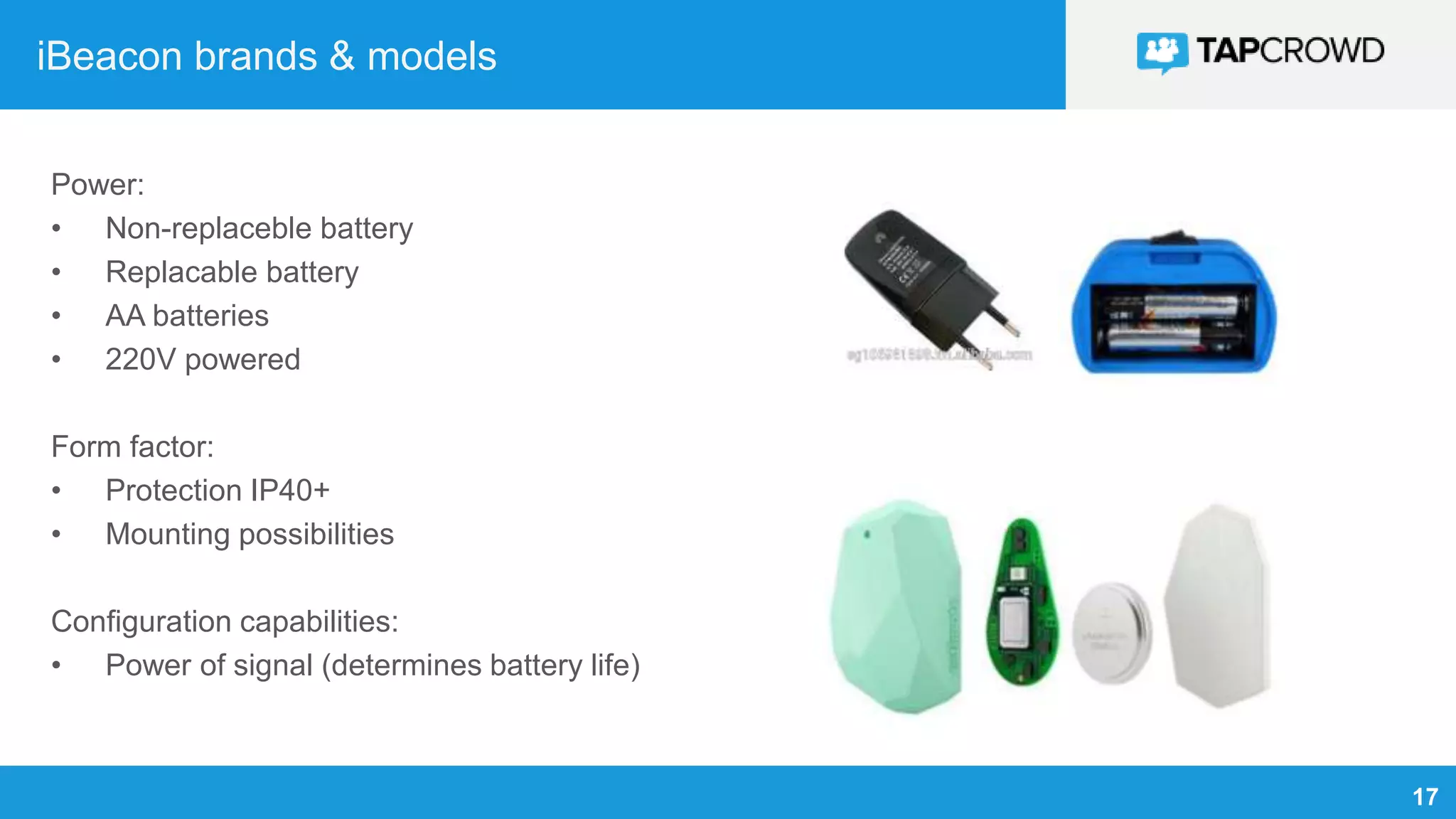 17
iBeacon brands & models
Power:
• Non-replaceble battery
• Replacable battery
• AA batteries
• 220V powered
Form factor:
• Protection IP40+
• Mounting possibilities
Configuration capabilities:
• Power of signal (determines battery life)
 