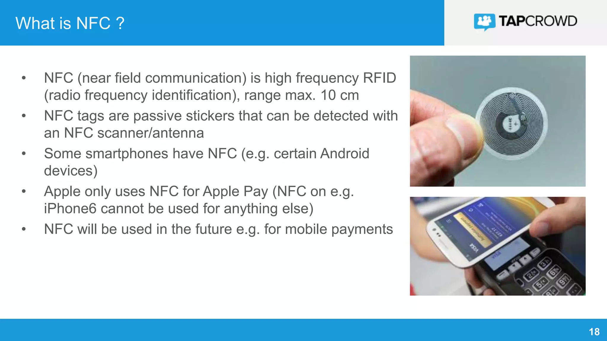 18
What is NFC ?
• NFC (near field communication) is high frequency RFID
(radio frequency identification), range max. 10 cm
• NFC tags are passive stickers that can be detected with
an NFC scanner/antenna
• Some smartphones have NFC (e.g. certain Android
devices)
• Apple only uses NFC for Apple Pay (NFC on e.g.
iPhone6 cannot be used for anything else)
• NFC will be used in the future e.g. for mobile payments
 