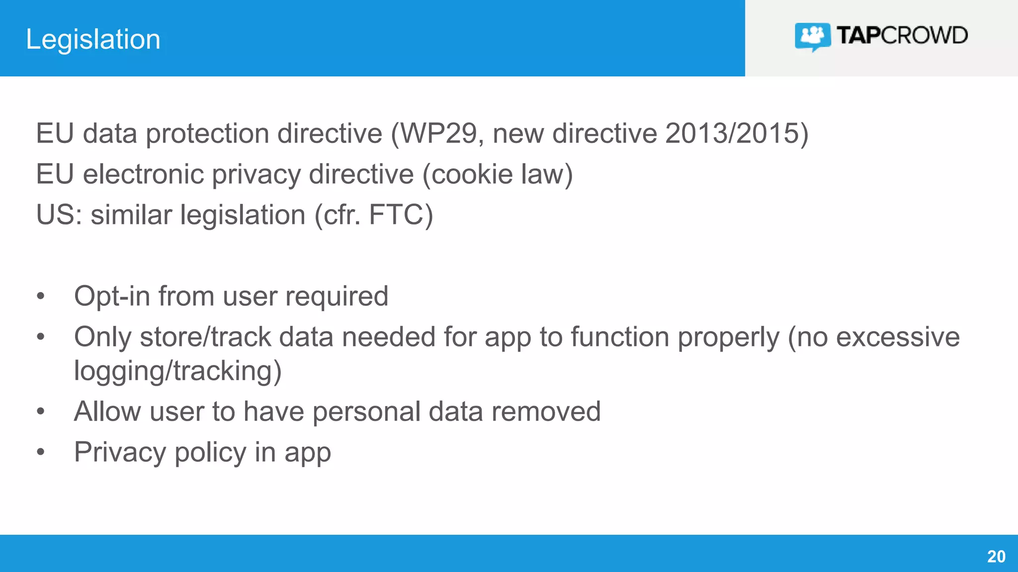 20
Legislation
EU data protection directive (WP29, new directive 2013/2015)
EU electronic privacy directive (cookie law)
US: similar legislation (cfr. FTC)
• Opt-in from user required
• Only store/track data needed for app to function properly (no excessive
logging/tracking)
• Allow user to have personal data removed
• Privacy policy in app
 