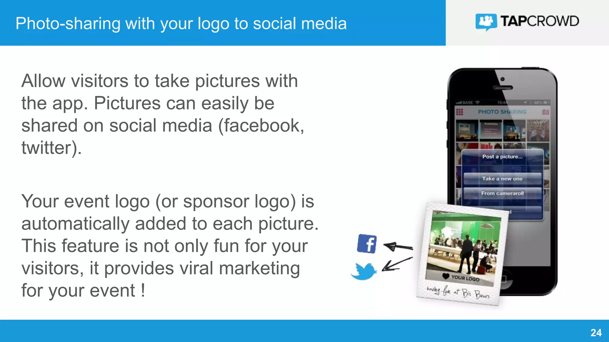 24
Photo-sharing with your logo to social media
Allow visitors to take pictures with
the app. Pictures can easily be
shared on social media (facebook,
twitter).
Your event logo (or sponsor logo) is
automatically added to each picture.
This feature is not only fun for your
visitors, it provides viral marketing
for your event !
 
