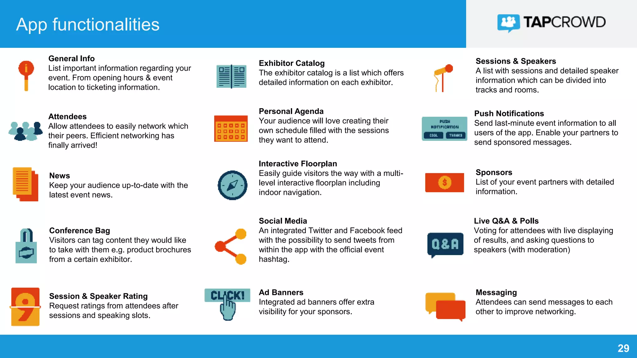 29
App functionalities
General Info
List important information regarding your
event. From opening hours & event
location to ticketing information.
Attendees
Allow attendees to easily network which
their peers. Efficient networking has
finally arrived!
News
Keep your audience up-to-date with the
latest event news.
Conference Bag
Visitors can tag content they would like
to take with them e.g. product brochures
from a certain exhibitor.
Session & Speaker Rating
Request ratings from attendees after
sessions and speaking slots.
Exhibitor Catalog
The exhibitor catalog is a list which offers
detailed information on each exhibitor.
Personal Agenda
Your audience will love creating their
own schedule filled with the sessions
they want to attend.
Interactive Floorplan
Easily guide visitors the way with a multi-
level interactive floorplan including
indoor navigation.
Social Media
An integrated Twitter and Facebook feed
with the possibility to send tweets from
within the app with the official event
hashtag.
Ad Banners
Integrated ad banners offer extra
visibility for your sponsors.
Sessions & Speakers
A list with sessions and detailed speaker
information which can be divided into
tracks and rooms.
Push Notifications
Send last-minute event information to all
users of the app. Enable your partners to
send sponsored messages.
Sponsors
List of your event partners with detailed
information.
Live Q&A & Polls
Voting for attendees with live displaying
of results, and asking questions to
speakers (with moderation)
Messaging
Attendees can send messages to each
other to improve networking.
 