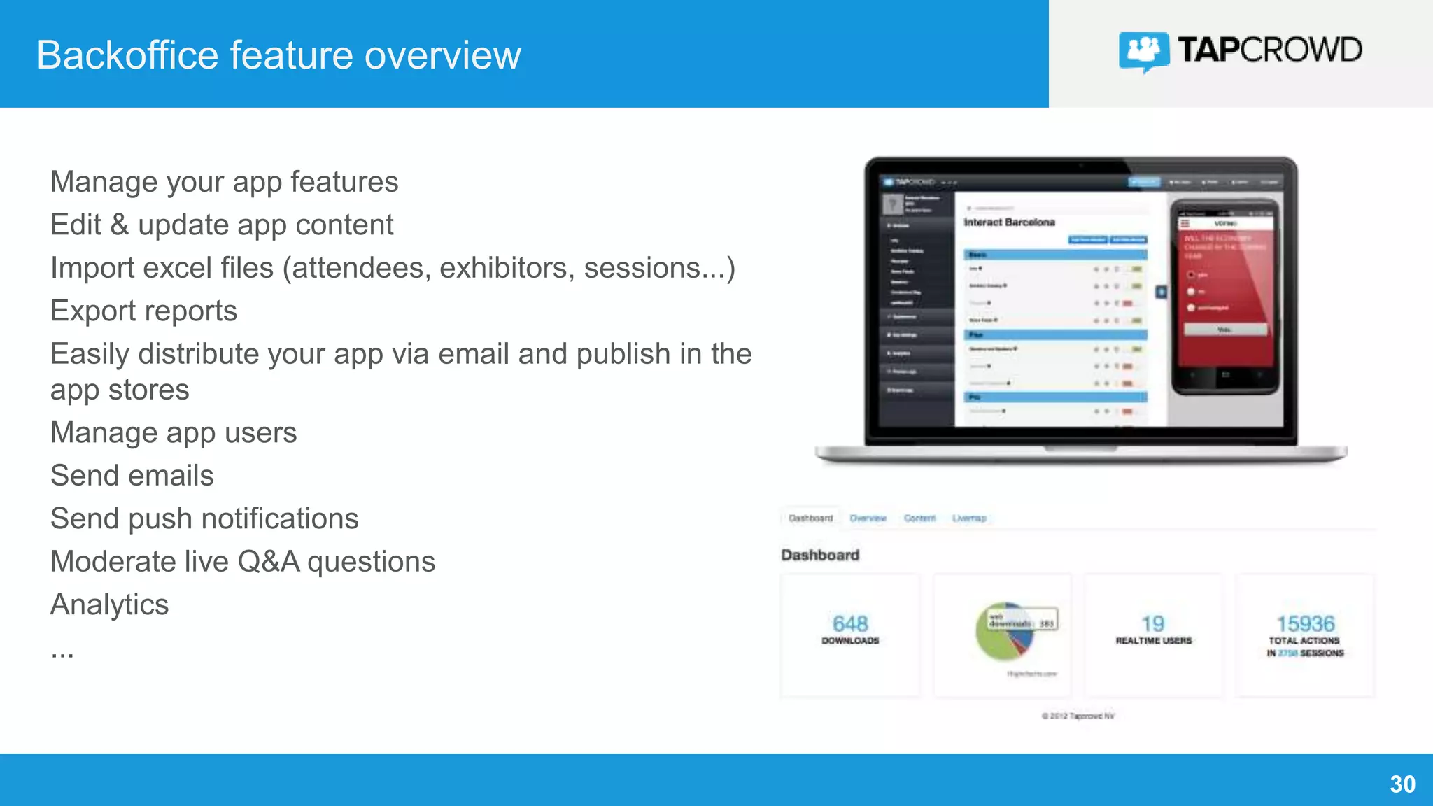 30
Backoffice feature overview
Manage your app features
Edit & update app content
Import excel files (attendees, exhibitors, sessions...)
Export reports
Easily distribute your app via email and publish in the
app stores
Manage app users
Send emails
Send push notifications
Moderate live Q&A questions
Analytics
...
 