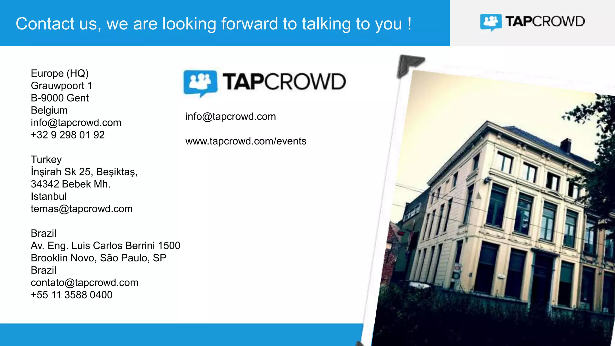 36
Contact us, we are looking forward to talking to you !
36
info@tapcrowd.com
www.tapcrowd.com/events
Europe (HQ)
Grauwpoort 1
B-9000 Gent
Belgium
info@tapcrowd.com
+32 9 298 01 92
Turkey
İnşirah Sk 25, Beşiktaş,
34342 Bebek Mh.
Istanbul
temas@tapcrowd.com
Brazil
Av. Eng. Luis Carlos Berrini 1500
Brooklin Novo, São Paulo, SP
Brazil
contato@tapcrowd.com
+55 11 3588 0400
 