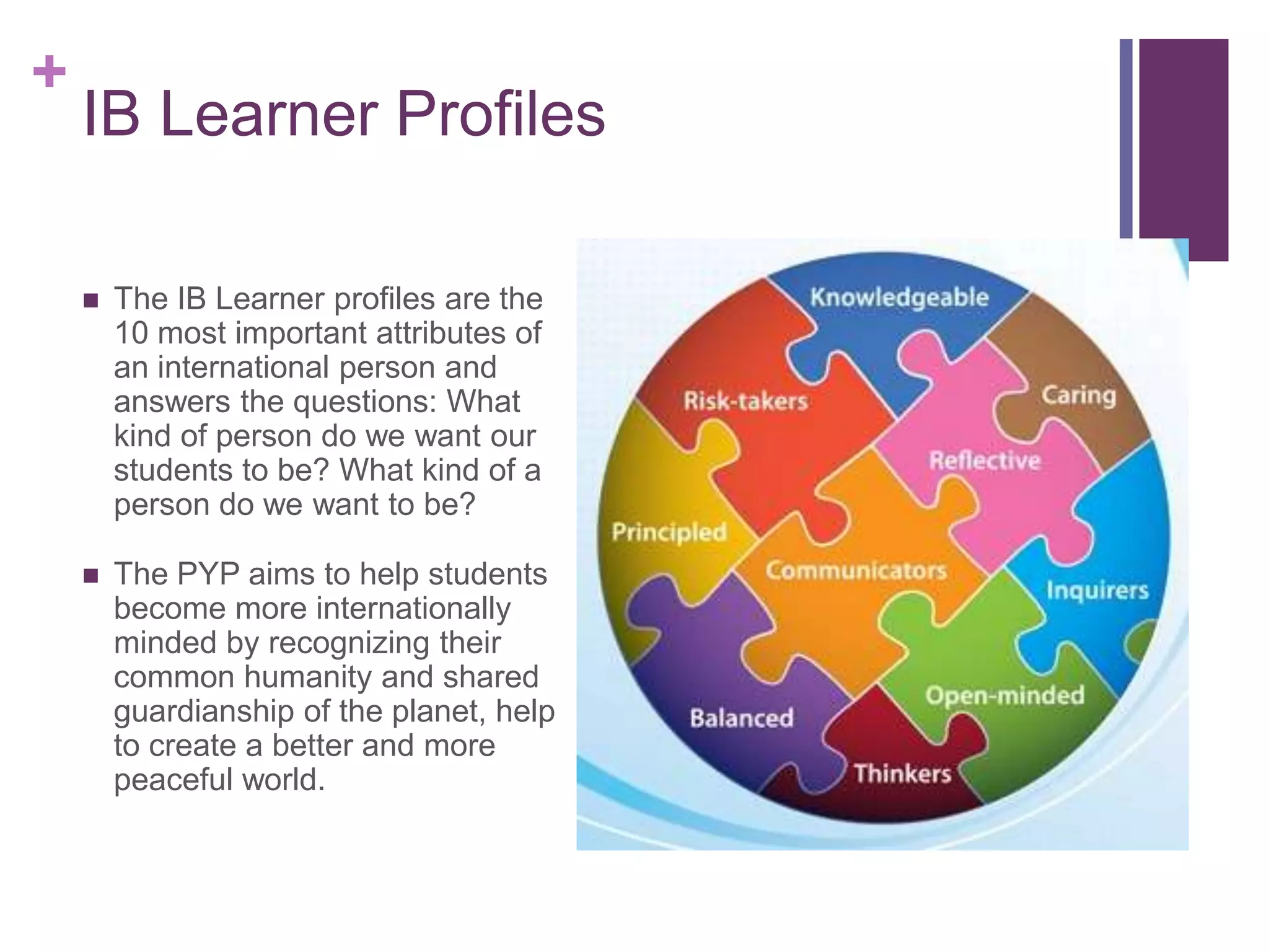 +
    IB Learner Profiles

       The IB Learner profiles are the
        10 most important attributes of
        an international person and
        answers the questions: What
        kind of person do we want our
        students to be? What kind of a
        person do we want to be?

       The PYP aims to help students
        become more internationally
        minded by recognizing their
        common humanity and shared
        guardianship of the planet, help
        to create a better and more
        peaceful world.
 