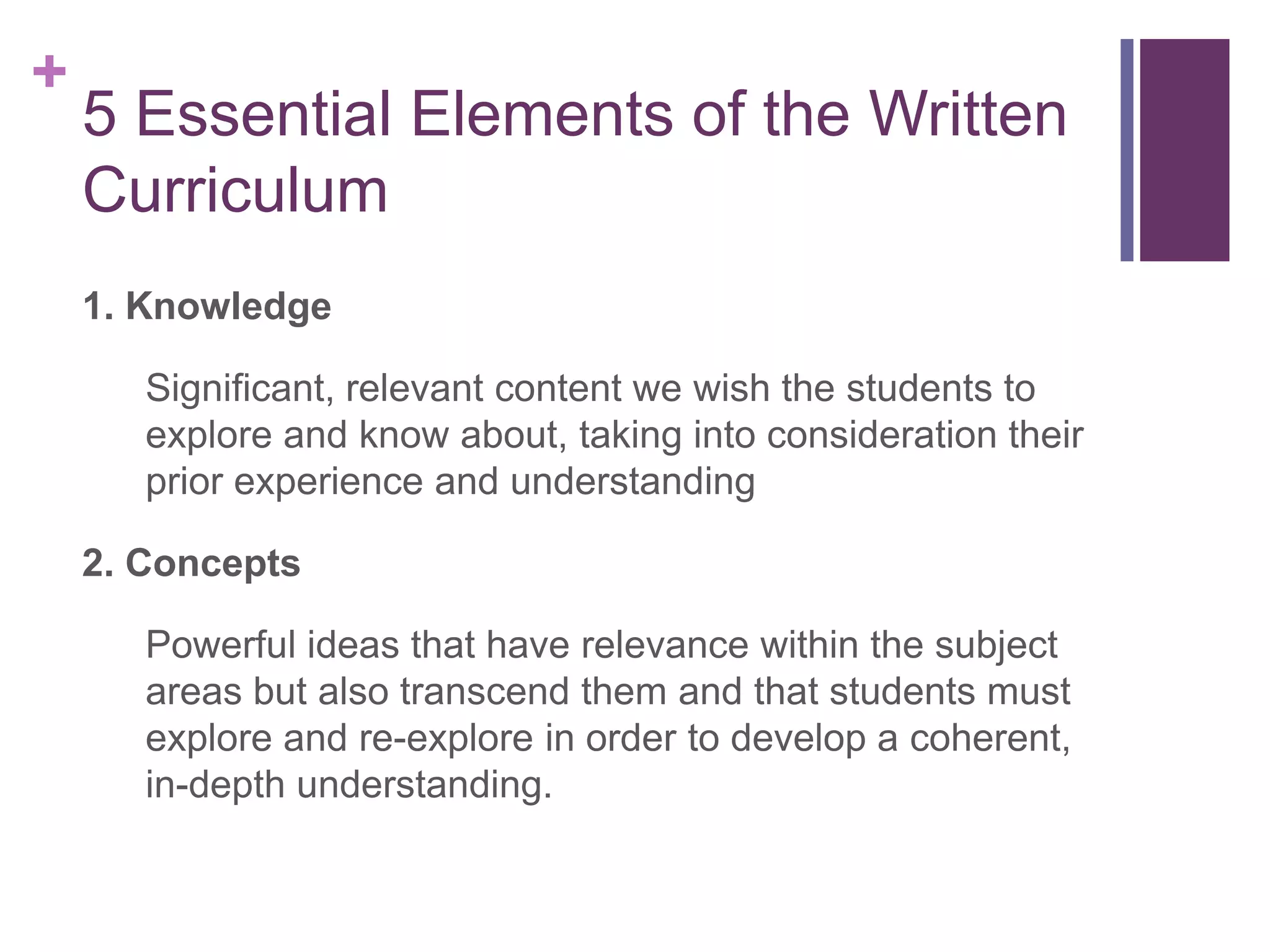+
    5 Essential Elements of the Written
    Curriculum
    1. Knowledge

       Significant, relevant content we wish the students to
       explore and know about, taking into consideration their
       prior experience and understanding

    2. Concepts

       Powerful ideas that have relevance within the subject
       areas but also transcend them and that students must
       explore and re-explore in order to develop a coherent,
       in-depth understanding.
 
