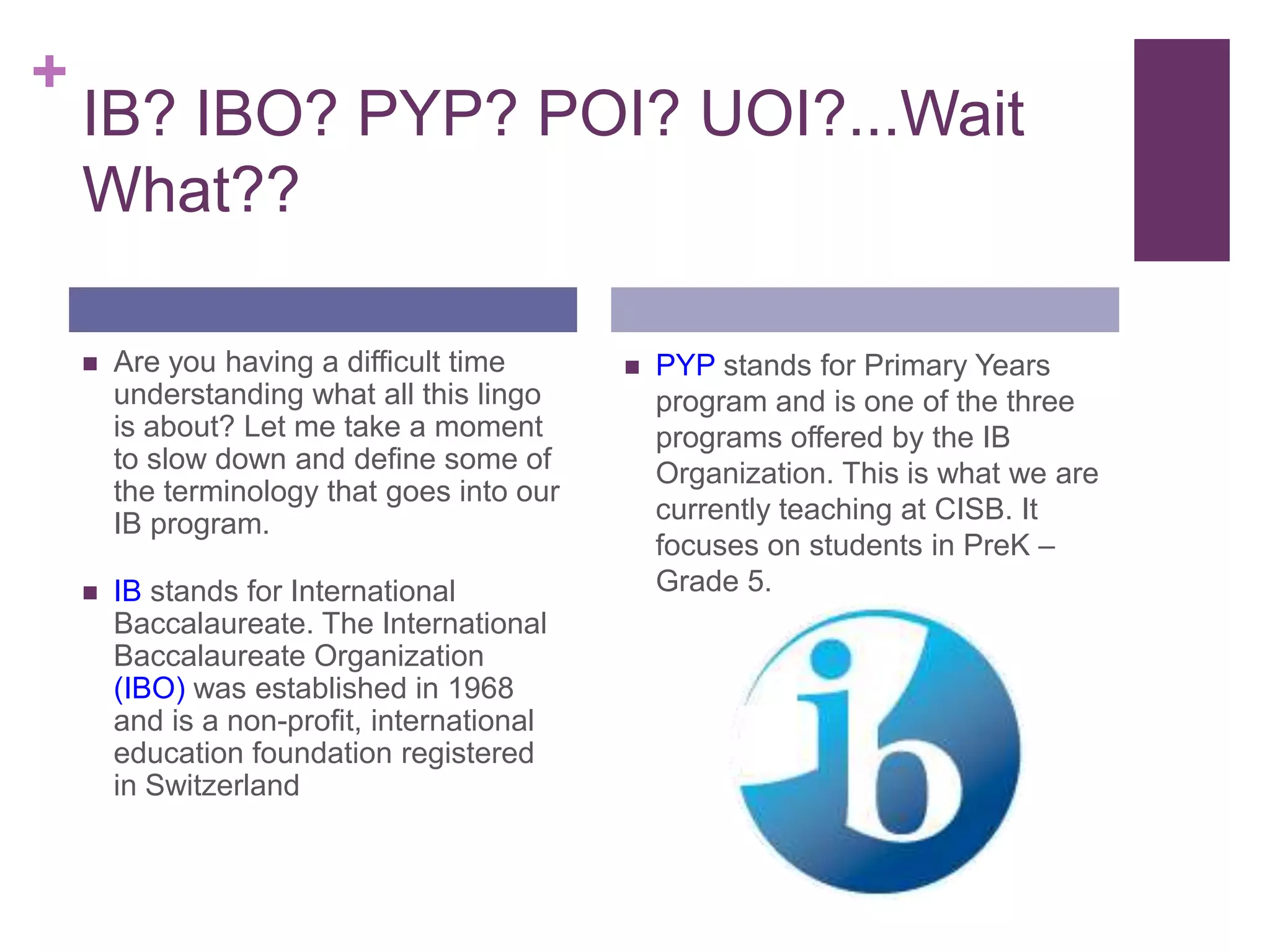 +
    IB? IBO? PYP? POI? UOI?...Wait
    What??

       Are you having a difficult time         PYP stands for Primary Years
        understanding what all this lingo        program and is one of the three
        is about? Let me take a moment           programs offered by the IB
        to slow down and define some of          Organization. This is what we are
        the terminology that goes into our
        IB program.                              currently teaching at CISB. It
                                                 focuses on students in PreK –
       IB stands for International              Grade 5.
        Baccalaureate. The International
        Baccalaureate Organization
        (IBO) was established in 1968
        and is a non-profit, international
        education foundation registered
        in Switzerland
 