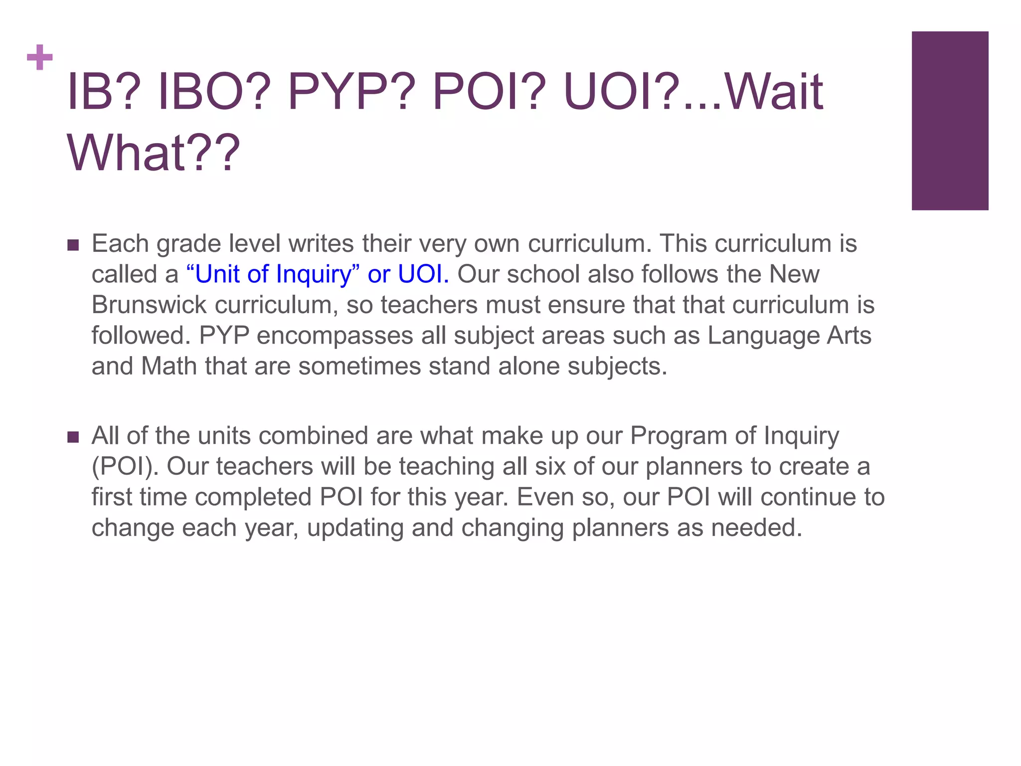 +
    IB? IBO? PYP? POI? UOI?...Wait
    What??
       Each grade level writes their very own curriculum. This curriculum is
        called a “Unit of Inquiry” or UOI. Our school also follows the New
        Brunswick curriculum, so teachers must ensure that that curriculum is
        followed. PYP encompasses all subject areas such as Language Arts
        and Math that are sometimes stand alone subjects.

       All of the units combined are what make up our Program of Inquiry
        (POI). Our teachers will be teaching all six of our planners to create a
        first time completed POI for this year. Even so, our POI will continue to
        change each year, updating and changing planners as needed.
 