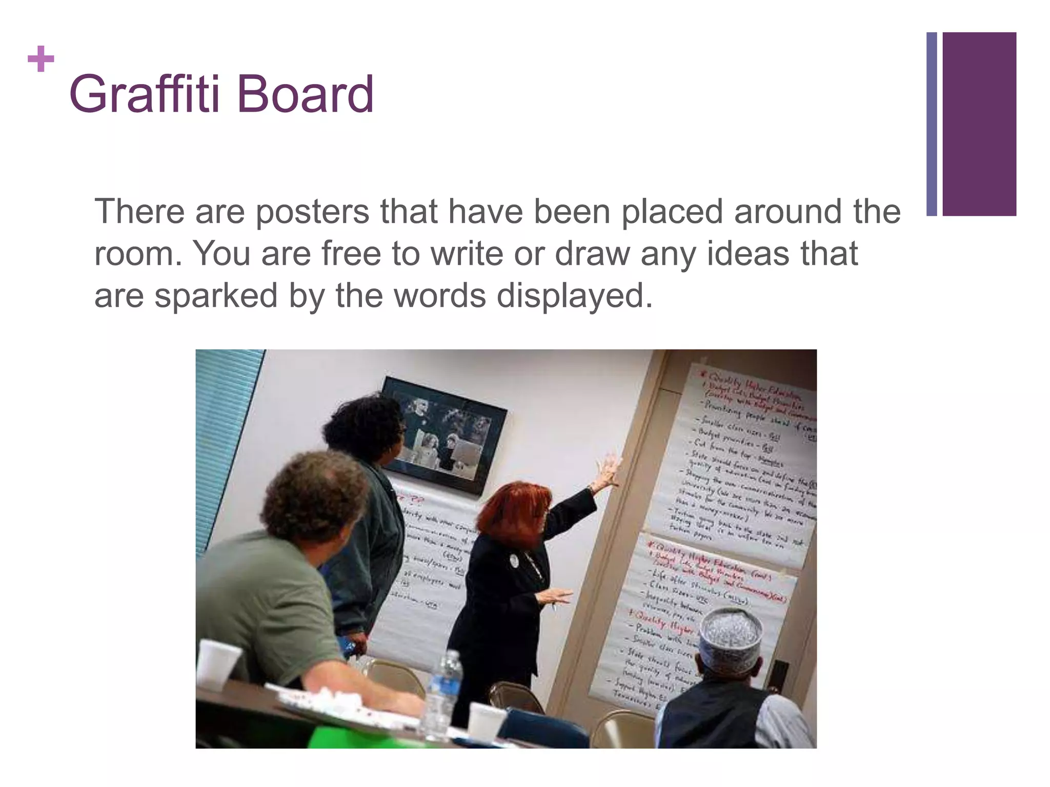 +
    Graffiti Board

     There are posters that have been placed around the
     room. You are free to write or draw any ideas that
     are sparked by the words displayed.
 