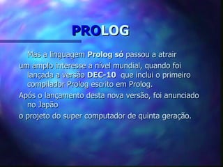 PROLOG
  Mas a linguagem Prolog só passou a atrair
um amplo interesse a nível mundial, quando foi
  lançada a versão DEC-10 que inclui o primeiro
  compilador Prolog escrito em Prolog.
Após o lançamento desta nova versão, foi anunciado
  no Japão
o projeto do super computador de quinta geração.
 