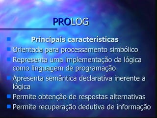 PROLOG
s        Principais características
s Orientada para processamento simbólico
s Representa uma implementação da lógica
  como linguagem de programação
s Apresenta semântica declarativa inerente a
  lógica
s Permite obtenção de respostas alternativas
s Permite recuperação dedutiva de informação
 