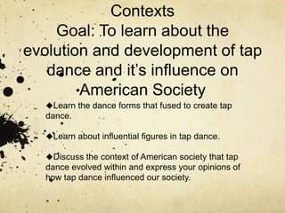 Tap Dance History and Cultural ContextsGoal: To learn about the evolution and development of tap dance and it’s influence on American Society ,[object Object]