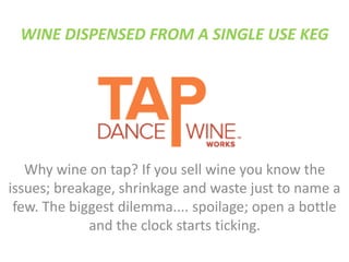 WINE DISPENSED FROM A SINGLE USE KEG
Why wine on tap? If you sell wine you know the
issues; breakage, shrinkage and waste just to name a
few. The biggest dilemma.... spoilage; open a bottle
and the clock starts ticking.
 