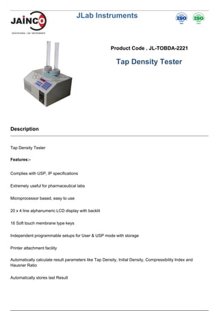 JLab Instruments
Product Code . JL-TOBDA-2221
Tap Density Tester
Description
Tap Density Tester
Features:-
Complies with USP, IP specifications
Extremely useful for pharmaceutical labs
Microprocessor based, easy to use
20 x 4 line alphanumeric LCD display with backlit
16 Soft touch membrane type keys
Independent programmable setups for User & USP mode with storage
Printer attachment facility
Automatically calculate result parameters like Tap Density, Initial Density, Compressibility Index and
Hausner Ratio
Automatically stores last Result
 