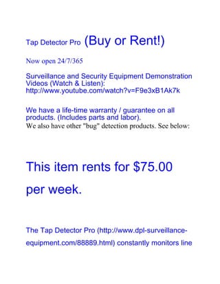Tap Detector Pro    (Buy or Rent!)
Now open 24/7/365

Surveillance and Security Equipment Demonstration
Videos (Watch & Listen):
http://www.youtube.com/watch?v=F9e3xB1Ak7k

We have a life-time warranty / guarantee on all
products. (Includes parts and labor).
We also have other "bug" detection products. See below:




This item rents for $75.00
per week.


The Tap Detector Pro (http://www.dpl-surveillance-
equipment.com/88889.html) constantly monitors line
 