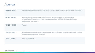 Confidential │ ©2023 VMware, Inc. 2
9h00 – 9h20 Bienvenue et présentations (qu'est-ce que VMware Tanzu Application Platform ?)
9h20 –10h20 Atelier pratique interactif : l'expérience du développeur (Accélération
d'application, outils pour l’IDE, développement itératif, visibilité en direct,
soumission du ‘Build’)
10h20 –10h35 Pause
10h35 - 11h15 Atelier pratique interactif : l'expérience de l'opérateur (charge de travail, chaîne
d'approvisionnement, livrable)
11h15 - 11h30 Prix et cadeaux
Agenda
 