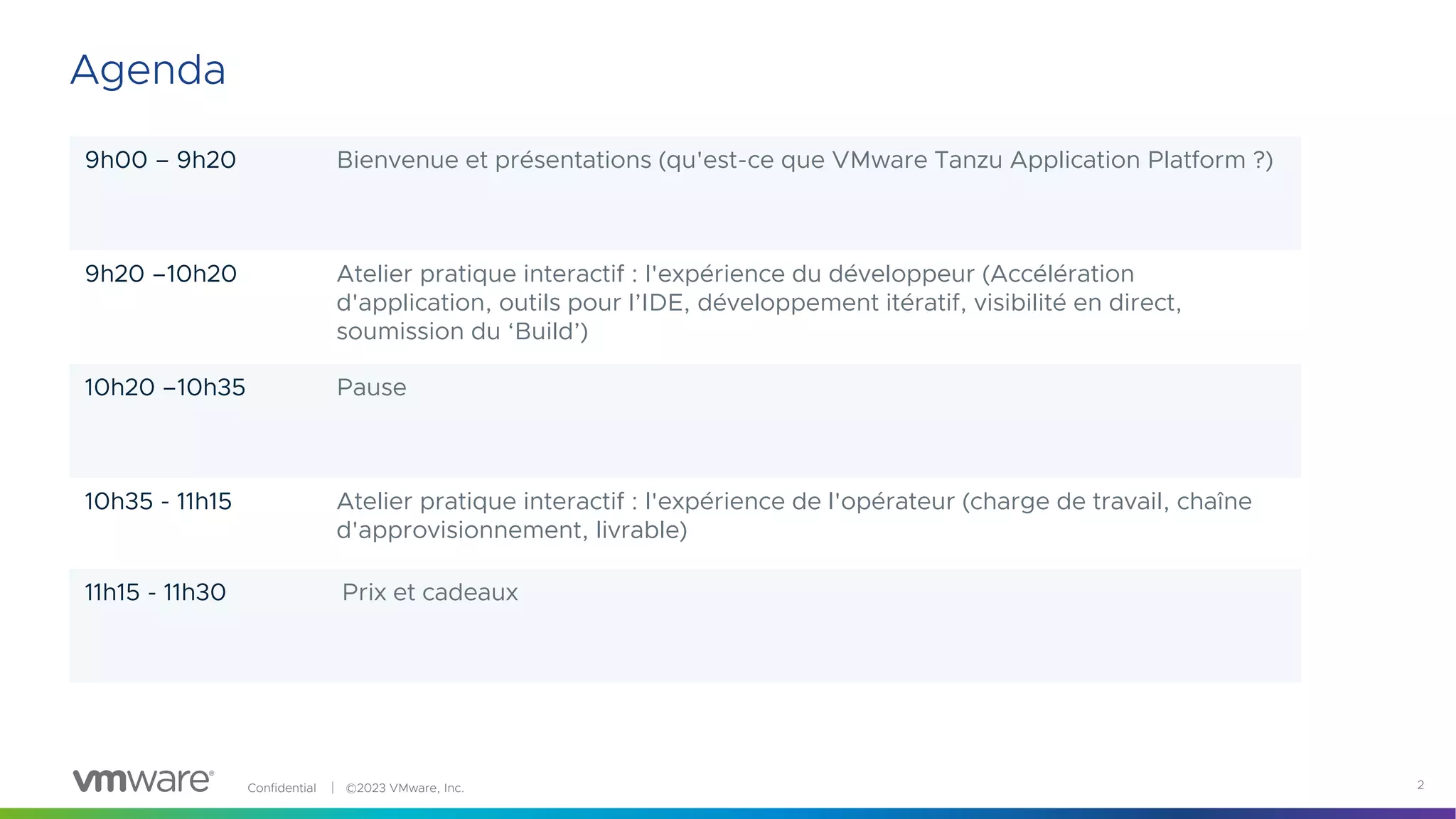 Confidential │ ©2023 VMware, Inc. 2
9h00 – 9h20 Bienvenue et présentations (qu'est-ce que VMware Tanzu Application Platform ?)
9h20 –10h20 Atelier pratique interactif : l'expérience du développeur (Accélération
d'application, outils pour l’IDE, développement itératif, visibilité en direct,
soumission du ‘Build’)
10h20 –10h35 Pause
10h35 - 11h15 Atelier pratique interactif : l'expérience de l'opérateur (charge de travail, chaîne
d'approvisionnement, livrable)
11h15 - 11h30 Prix et cadeaux
Agenda