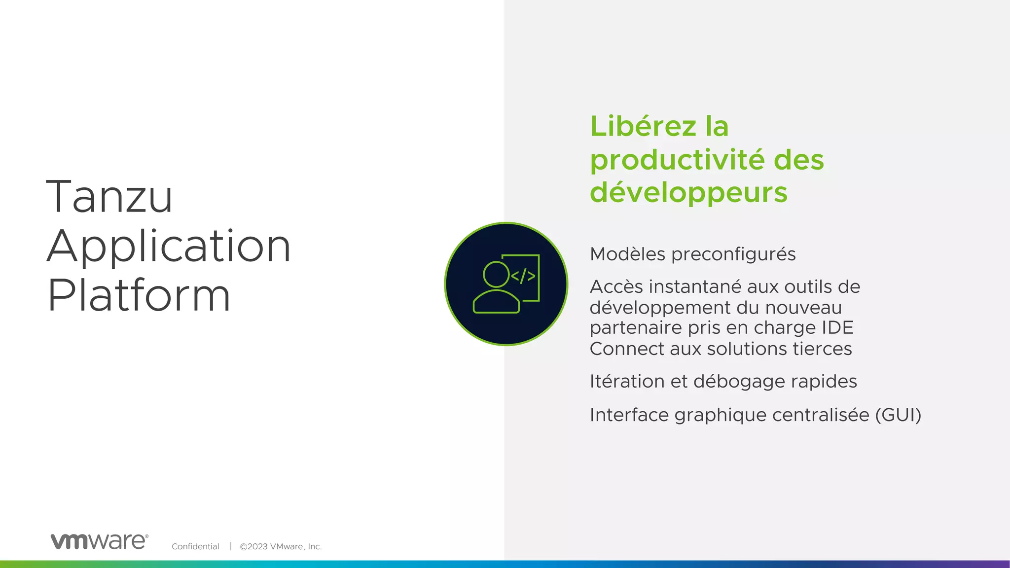 Confidential │ ©2023 VMware, Inc. 5
Tanzu
Application
Platform
Libérez la
productivité des
développeurs
Modèles preconfigurés
Accès instantané aux outils de
développement du nouveau
partenaire pris en charge IDE
Connect aux solutions tierces
Itération et débogage rapides
Interface graphique centralisée (GUI)