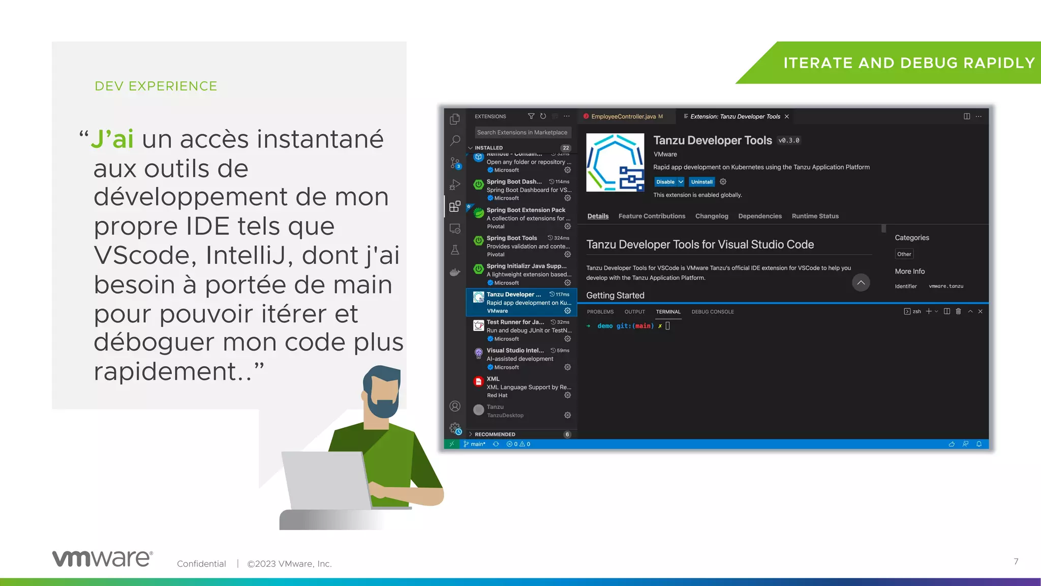 Confidential │ ©2023 VMware, Inc. 7
DEV EXPERIENCE
“J’ai un accès instantané
aux outils de
développement de mon
propre IDE tels que
VScode, IntelliJ, dont j'ai
besoin à portée de main
pour pouvoir itérer et
déboguer mon code plus
rapidement..”
ITERATE AND DEBUG RAPIDLY