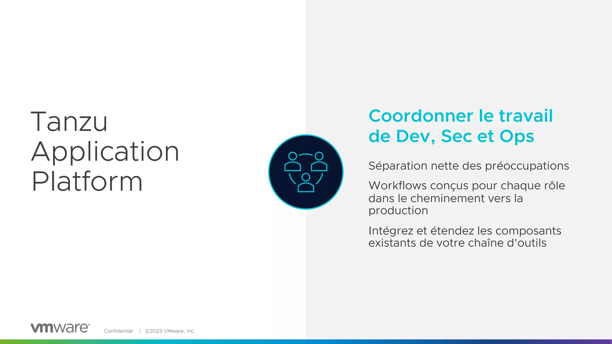 Confidential │ ©2023 VMware, Inc. 9
path to production
Quickly deliver value with
pre-wired pipelines and
customizable opinions.
Adapters to “break glass” and
swap out individual parts.
Tanzu
Application
Platform
Coordonner le travail
de Dev, Sec et Ops
Séparation nette des préoccupations
Workflows conçus pour chaque rôle
dans le cheminement vers la
production
Intégrez et étendez les composants
existants de votre chaîne d'outils
Tanzu
Application
Platform