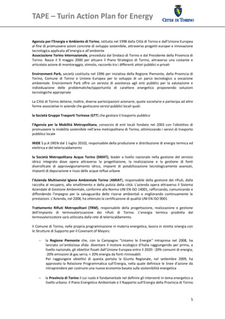 TAPE – Turin Action Plan for Energy                                                                 


 
Agenzia per l’Energia e Ambiente di Torino, istituita nel 1998 dalla Città di Torino e dall’Unione Europea 
al fine di promuovere azioni concrete di sviluppo sostenibile, attraverso progetti europei e innovazione 
tecnologica applicata all’energia e all’ambiente  
Associazione Torino Internazionale, presieduta dal Sindaco di Torino e dal Presidente della Provincia di 
Torino.  Nasce  il  9  maggio  2000  per  attuare  il  Piano  Strategico  di  Torino,  attraverso  una  costante  e 
articolata azione di monitoraggio, stimolo, raccordo tra i differenti attori pubblici e privati  
 
Environment  Park,  società costituita  nel  1996  per  iniziativa  della Regione  Piemonte,  della  Provincia  di 
Torino,  Comune  di  Torino  e  Unione  Europea  per  lo  sviluppo  di  un  parco  tecnologico  a  vocazione 
ambientale.  Environment  Park  offre  un  servizio  di  assistenza  agli  enti  pubblici  per  la  valutazione  e 
individuazione  delle  problematiche/opportunità  di  carattere  energetico  proponendo  soluzioni 
tecnologiche appropriate 

La Città di Torino detiene, inoltre, diverse partecipazioni azionarie, quote societarie e partecipa ad altre 
forme associative in aziende che gestiscono servizi pubblici locali quali: 
 
la Società Gruppo Trasporti Torinese (GTT) che gestisce il trasporto pubblico 
 
l’Agenzia  per  la  Mobilità  Metropolitana,  consorzio  di  enti  locali  fondato  nel  2003  con  l’obiettivo  di 
promuovere la mobilità sostenibile nell'area metropolitana di Torino, ottimizzando i servizi di trasporto 
pubblico locale 
 
IRIDE S.p.A (IREN dal 1 luglio 2010), responsabile della produzione e distribuzione di energia termica ed 
elettrica e del teleriscaldamento 
 
la  Società  Metropolitana  Acque  Torino  (SMAT),  leader  a  livello  nazionale  nella  gestione  del  servizio 
idrico  integrato  dove  opera  attraverso  la  progettazione,  la  realizzazione  e  la  gestione  di  fonti 
diversificate  di  approvvigionamento  idrico,  impianti  di  potabilizzazione  tecnologicamente  avanzati, 
impianti di depurazione e riuso delle acque reflue urbane 
 
l’Azienda  Multiservizi  Igiene  Ambientale  Torino  (AMIAT), responsabile  della  gestione  dei  rifiuti,  dalla 
raccolta  al  recupero,  allo  smaltimento  e  della  pulizia  della  città.  L'azienda  opera  attraverso  il  Sistema 
Aziendale di Gestione Ambientale, conforme alla Norma UNI EN ISO 14001, rafforzando, comunicando e 
diffondendo  l'impegno  per  la  salvaguardia  delle  risorse  ambientali  e  migliorando  continuamente  le 
prestazioni. L’Azienda, nel 2008, ha ottenuto la certificazione di qualità UNI EN ISO 9001 
 
Trattamento  Rifiuti  Metropolitani  (TRM),  responsabile  della  progettazione,  realizzazione  e  gestione 
dell'impianto  di  termovalorizzazione  dei  rifiuti  di  Torino.  L’energia  termica  prodotta  dal 
termovalorizzatore sarà utilizzata dalla rete di teleriscaldamento. 
 
Il Comune di Torino, nelle propria programmazione in materia energetica, lavora in stretta sinergia con 
le Strutture di Supporto per il Covenant of Mayors: 
 
      la  Regione  Piemonte  che,  con  la  Campagna  “Uniamo  le  Energie“  intrapresa  nel  2008,  ha 
          lanciato  un’ambiziosa  sfida:  diventare  il  motore  ecologico  d’Italia  raggiungendo  per  prima,  a 
          livello nazionale, gli obiettivi fissati dall’Unione Europea entro il 2020: ‐20% consumi di energia; 
          ‐20% emissioni di gas serra; + 20% energia da fonti rinnovabili. 
          Per  raggiungere  obiettivi  di  questa  portata  la  Giunta  Regionale,  nel  settembre  2009,  ha 
          approvato  la  Relazione  Programmatica  sull’Energia,  nella  quale  definisce  le  linee  d’azione  da 
          intraprendere per costruire una nuova economia basata sulla sostenibilità energetica 
 
        la Provincia di Torino il cui ruolo è fondamentale nel definire gli interventi in tema energetico a 
         livello urbano. Il Piano Energetico Ambientale e il Rapporto sull’Energia della Provincia di Torino 



                                                                                                                     5
 