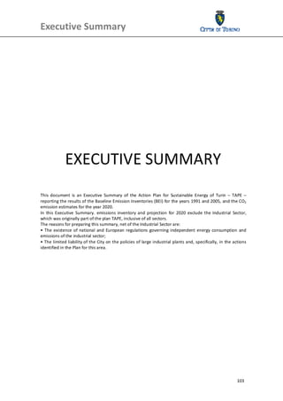 Executive Summary                                        
 
 




             EXECUTIVE SUMMARY 
 
 
 
 
This  document  is  an  Executive  Summary  of  the  Action  Plan  for  Sustainable  Energy  of  Turin  –  TAPE  – 
reporting the results of the Baseline Emission Inventories (BEI) for the years 1991 and 2005, and the CO2 
emission estimates for the year 2020. 
In  this  Executive  Summary.  emissions  inventory  and  projection  for  2020  exclude  the  Industrial  Sector, 
which was originally part of the plan TAPE, inclusive of all sectors. 
The reasons for preparing this summary, net of the Industrial Sector are: 
•  The  existence  of  national  and  European  regulations  governing  independent  energy  consumption  and 
emissions of the industrial sector; 
• The limited liability of the City on the policies of large industrial plants and, specifically, in the actions 
identified in the Plan for this area. 
 
 




                                                                                                             103
 