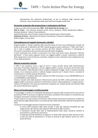 TAPE – Turin Action Plan for Energy 


           rappresentano  due  riferimenti  fondamentali,  sia  per  la  redazione  degli  Inventari  delle 
           emissioni, sia per la definizione delle azioni del Piano Energetico della Città. 

 Personale assegnato alla preparazione e realizzazione del Piano 
 Le figure coinvolte nell’unità operativa TAPE ‐ Turin Action Plan for Energy sono: 
 Città  di  Torino  ‐  Vice  Direzione  Generale  Servizi  Tecnici,  Ambiente,  Edilizia  Residenziale  Pubblica  – 
 Divisione Ambiente – Settore Tutela Ambiente: 
 Gabriella Bianciardi, Chiara Cortassa, Giovanna Ellena, Mirella Iacono, Rosa Scarzello 
 Politecnico di Torino – Dipartimento di Scienze e Tecniche per i Processi di Insediamento: 
 Roberto Pagani, Lorenzo Savio. 
  
 Coinvolgimento di soggetti interessati e cittadini 
 Dirigenti  pubblici  e  membri  qualificati  della  comunità  locale  di  Torino  sono  direttamente coinvolti  nel 
 tavolo di lavoro per la definizione del TAPE. Questo gruppo di lavoro costituisce il “TAPE Local Team”, 
 con  il  ruolo  di  svolgere  una  accurata  revisione  del  Piano  d’Azione,  strutturarsi  in  sotto‐gruppi  di 
 discussione e partecipare alla successiva fase di pianificazione dettagliata. 
 Le  parti  interessate  sono  invitate  a  concentrare  i  loro  sforzi  sulle  azioni  chiave,  divenendo  “referenti 
 dell’azione”.  Il  Team  Locale  organizza  incontri  con  soggetti  pubblici  e  privati,  unitamente  ai  referenti 
 delle singole azioni, al fine di illustrare, emendare, integrare le azioni, attivando nuove collaborazioni per 
 la loro implementazione. 
  
 Bilancio economico stimato 
 Il  TAPE  è  una  complessa  messa  a  regia  di  azioni  e  misure  tecniche  decise  dalle  Amministrazioni 
 Comunale,  Provinciale  e  Regionale,  e  da  altri  soggetti  pubblici  e  privati,  da  attuarsi  nel  territorio  della 
 città. Ciò facendo, il TAPE prevede la messa a regime di dispositivi di legge, norme e iniziative di grande 
 impatto,  la  cui  attuazione  porterà  a  notevoli  impegni  economici  per  il  sistema  Torino  e  necessità  di 
 incentivazione e controllo da parte del Comune. 
 I costi stimati per il complesso delle azioni riportate nel TAPE ammontano a circa 1.950.000.000 Euro, di 
 cui 34.000.000 Euro già deliberati. 
 Tuttavia,  tenendo  conto  delle  dotazioni  infrastrutturali  previste  dal  TAPE  e  delle  partnership  con  altri 
 soggetti pubblici e privati per realizzare le infrastrutture urbane, il teleriscaldamento, la cogenerazione, i 
 trasporti metropolitani e ferroviari, gli investimenti complessivi con ricadute dirette sulla riduzione della 
 CO2 saranno decisamente superiori. 
  
 Misure di monitoraggio e verifica previste 
 Il monitoraggio, la verifica e la valutazione del processo di riduzione delle emissioni di CO2 assicurano la 
 possibilità al TAPE di continuare a migliorare nel tempo e ad adattarsi alle condizioni in mutamento, per 
 conseguire comunque il risultato di riduzione atteso. 
 Il Team Locale ha un ruolo cruciale nel controllo e nella revisione del processo di attuazione, mediante la 
 determinazione degli indicatori base e la raccolta dei dati e delle informazioni nelle fasi di attuazione del 
 Piano. 
 Il processo di monitoraggio del Piano d’Azione di Torino comporterà: 
      - la  misura  delle  prestazioni  delle  azioni  avviate,  in  base  agli  indicatori  prestabiliti  per  ogni 
           singolo settore, già utilizzati nella redazione dell’Inventario delle emissioni; 
      - la  valutazione  annuale  dello  stato  di  implementazione  delle  azioni,  attraverso  verifiche  di 
           avanzamento e audit tecnico‐economico; 
      - la redazione biennale del bilancio energetico e il calcolo della riduzione delle emissioni di CO2, 
           in  base  allo  stato  di  avanzamento  e  al  tasso  di  successo  di  ogni  specifica  azione,  per  tutti  i 
           settori del Piano. 




6 
  
 