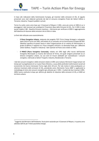 TAPE – Turin Action Plan for Energy 
  
 In  base  alle  indicazioni  della  Commissione  Europea,  gli  Inventari  delle  emissioni  di  CO2  di  seguito 
 presentati  sono  stati  elaborati  partendo  dai  dati  di  consumo  energetico  finale  dei  Settori  Edilizia  e 
 Terziario, Industria, Trasporti pubblici e privati. 
  
 Torino  ha  scelto  come  anno  base  per  il  Covenant  of  Mayors  il  1991,  anno  più  vicino  al  1990  di  cui  si 
 posseggono i dati necessari per predisporre l’Inventario Base delle Emissioni di CO2. Per il 1991 è stato 
 quindi redatto il BEI ‐ Baseline Emission Inventory ‐ riferimento per verificare al 2020 il raggiungimento 
 dell’obiettivo di riduzione delle emissioni che la Città si è data.  
  
 Le fonti dati utilizzate sono essenzialmente: 
  
      ‐ il  Piano  Energetico  Urbano,  elaborato  dal  progetto  TEST  (Turin  Energy  Strategy)  e  sviluppato 
           dalla Città di Torino nel 1993, nell’ambito di un contratto con la Commissione Europea DG XVII. 
           Obiettivo  specifico  di  questo  lavoro  è  stata  l’organizzazione  di  un  sistema  di  informazione,  in 
           grado di definire il rapporto tra i flussi energetici entranti e la domanda finale per i differenti 
           settori (Edilizia, Trasporti e Industria). I dati riportati nel Piano sono relativi al 1991; 
  
      ‐ il  PENCO  (Piano  Energetico  Comunale),  redatto  nel  1992  dagli  uffici  tecnici  dell’Azienda 
           Energetica Municipale  su  incarico  del  Comune  di  Torino,  nel  quale  vengono  presentati  sia  un 
           bilancio  energetico  urbano,  sia  una  serie  di  misure  adottabili  per  razionalizzare  i  consumi 
           energetici, indirizzate ai Settori Trasporti, Industria, Residenziale e Terziario. 
  
 I dati dei consumi energetici e delle emissioni relativi al 1991 sono tuttavia riferimenti troppo lontani nel 
 tempo per la progettazione di un nuovo Piano d’Azione, a causa delle profonde trasformazioni sociali ed 
 economiche che hanno interessato Torino negli ultimi 20 anni. Per tale motivo è stato predisposto un 
 ulteriore  Inventario  delle  emissioni  di  CO2,  prendendo  come  riferimento  l’anno  20051  e  applicando  la 
 metodologia di stima dei consumi energetici già utilizzata per il 1991. I risultati dei due Inventari (1991‐
 2005)  hanno  costituito  la  base  per  definire  gli  obiettivi  di riduzione  delle  emissioni  di  CO2  al  2020  sul 
 territorio urbano.  
  
  
  
  
  
  
  
  
  
  
  
  
  
  
  
  
  
  




                                                                
 1
    Suggerito dal Ministero dell’Ambiente, focal point nazionale per il Covenant of Mayors, in quanto anno 
 adottato dall’UE per l’intero pacchetto energia. 
  



8 
  
 
