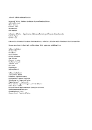 Testi ed elaborazioni a cura di:

Comune di Torino - Divisione Ambiente - Settore Tutela Ambiente
Gabriella Bianciardi
Chiara Cortassa
Giovanna Ellena
Mirella Iacono
Rosa Scarzello

Politecnico di Torino – Dipartimento di Scienze e Tecniche per i Processi di Insediamento
Roberto Pagani
Lorenzo Savio

In attuazione di specifico Protocollo di Intesa tra Città e Politecnico di Torino siglato dalle Parti in data 7 ottobre 2009.

Hanno fornito contributi alla realizzazione della presente pubblicazione

Collaboratori interni
Claudio Ardito
Elena Bosio
Bruna Cavaglià
Carlotta Del Taglia
Luigi Laonigro
Giuseppe Portolese
Gianfranco Presutti
Antonella Rava
Elisa Rosso
Filippo Rozzo
Federico Saporiti

Collaboratori esterni
Andrea Altina – SMAT
Giuseppina Bagnarola – AMIAT
Filippo Baretti – Regione Piemonte
Silvio De Nigris – Provincia di Torino
Filippo Marzucchi – Finpiemonte
Marco Massara – Agenzia Energia e Ambiente di Torino
Pietro Olivier – SMAT
Cesare Paonessa – Agenzia Mobilità Metropolitana Torino
Giovanni Battista Razzelli – GTT
Gianpaolo Roscio – IREN
Moreno Zanini – Provincia di Torino
 
